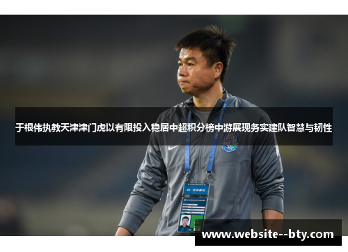 于根伟执教天津津门虎以有限投入稳居中超积分榜中游展现务实建队智慧与韧性