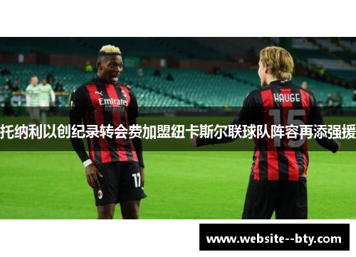 托纳利以创纪录转会费加盟纽卡斯尔联球队阵容再添强援