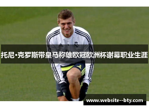 托尼·克罗斯带皇马称雄欧冠欧洲杯谢幕职业生涯