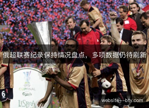 俄超联赛纪录保持情况盘点,多项数据仍待刷新 俄超联赛纪录保持情况盘点,多项数据仍待刷新