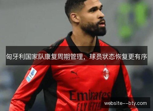 匈牙利国家队康复周期管理,球员状态恢复更有序 匈牙利国家队康复周期管理,球员状态恢复更有序