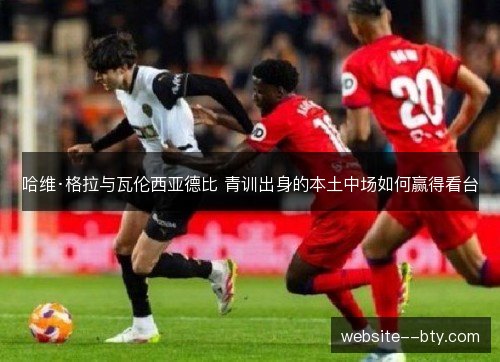 哈维·格拉与瓦伦西亚德比 青训出身的本土中场如何赢得看台 哈维·格拉与瓦伦西亚德比 青训出身的本土中场如何赢得看台